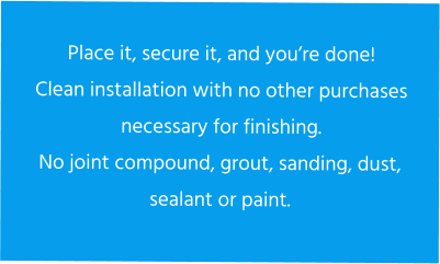 Place it, secure it, and you’re done! Clean installation with no other purchases necessary for finishing.  No joint compound, grout, sanding, dust, sealant or paint.